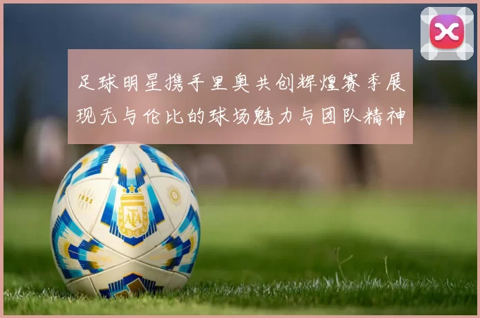 足球明星携手里奥共创辉煌赛季展现无与伦比的球场魅力与团队精神