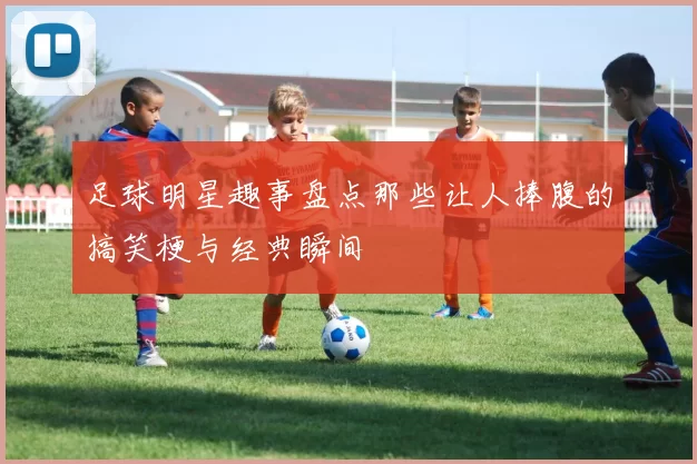 足球明星趣事盘点那些让人捧腹的搞笑梗与经典瞬间
