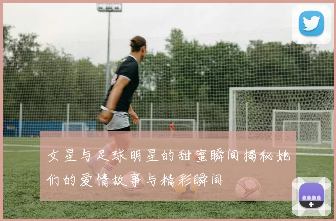 女星与足球明星的甜蜜瞬间揭秘她们的爱情故事与精彩瞬间