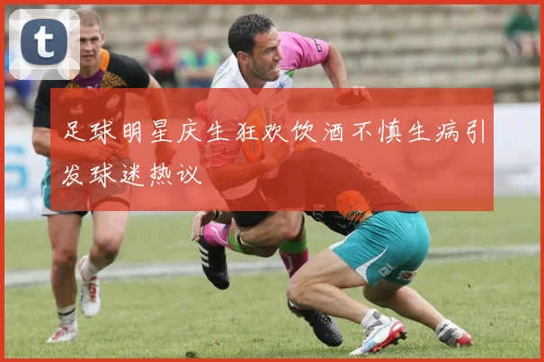 足球明星庆生狂欢饮酒不慎生病引发球迷热议