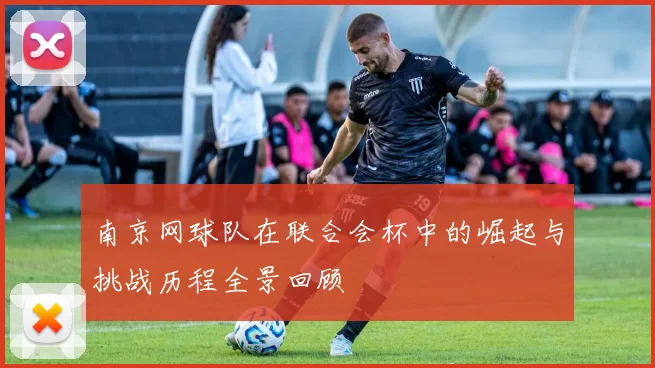 南京网球队在联合会杯中的崛起与挑战历程全景回顾
