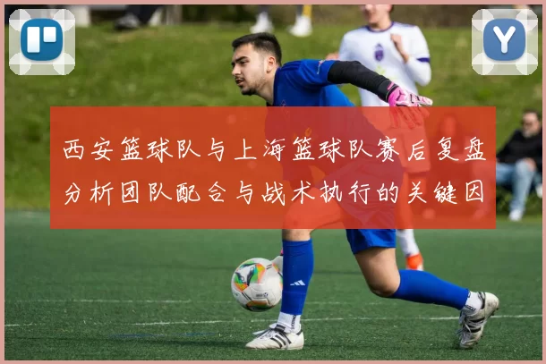 西安篮球队与上海篮球队赛后复盘分析团队配合与战术执行的关键因素