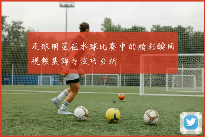 足球明星在水球比赛中的精彩瞬间视频集锦与技巧分析