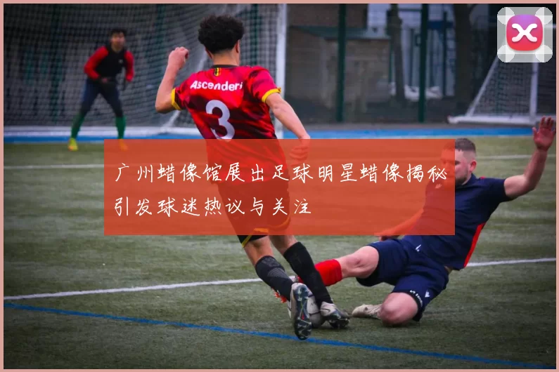 广州蜡像馆展出足球明星蜡像揭秘引发球迷热议与关注