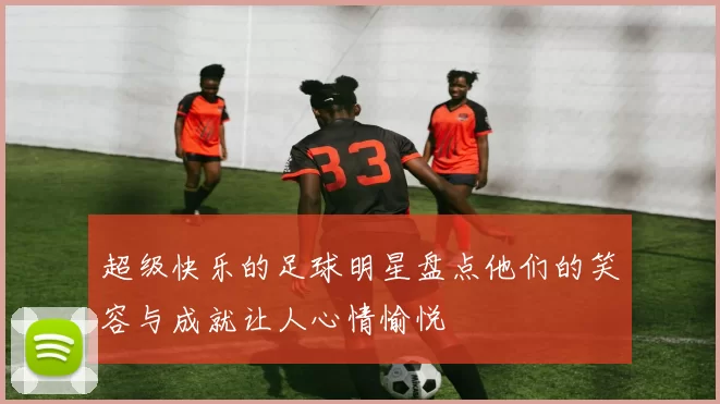 超级快乐的足球明星盘点他们的笑容与成就让人心情愉悦