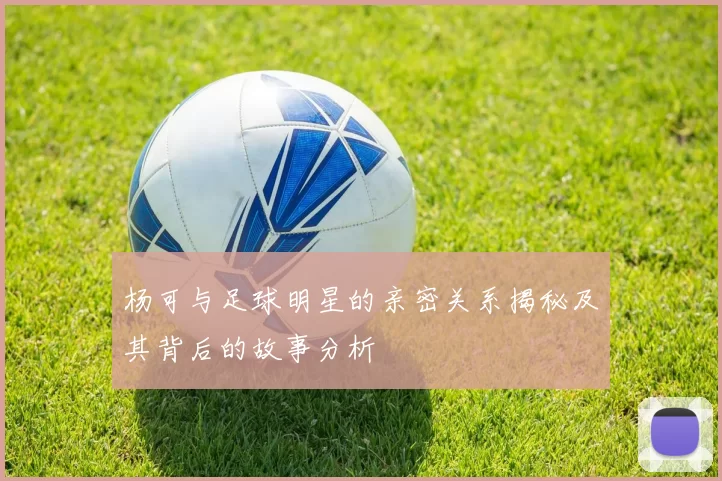 杨可与足球明星的亲密关系揭秘及其背后的故事分析