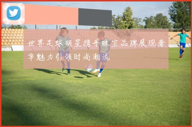 世界足球明星携手珠宝品牌展现奢华魅力引领时尚潮流