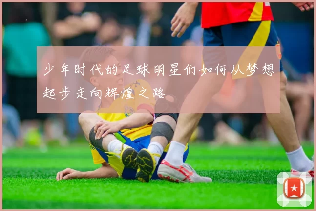 少年时代的足球明星们如何从梦想起步走向辉煌之路