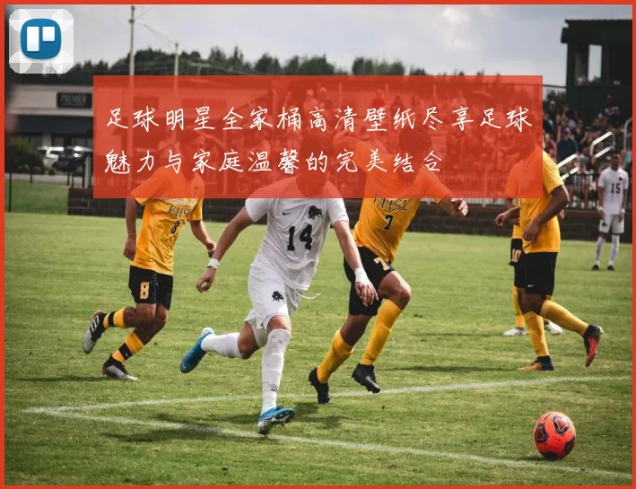 足球明星全家桶高清壁纸尽享足球魅力与家庭温馨的完美结合