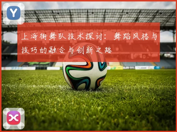 上海街舞队技术探讨：舞蹈风格与技巧的融合与创新之路
